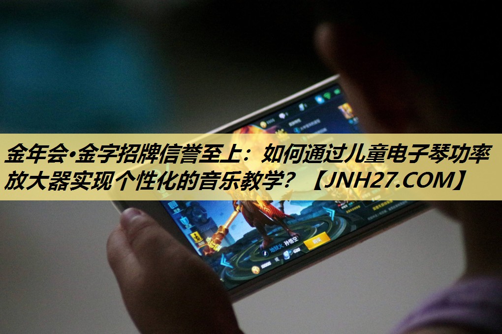 金年会·金字招牌信誉至上：如何通过儿童电子琴功率放大器实现个性化的音乐教学？