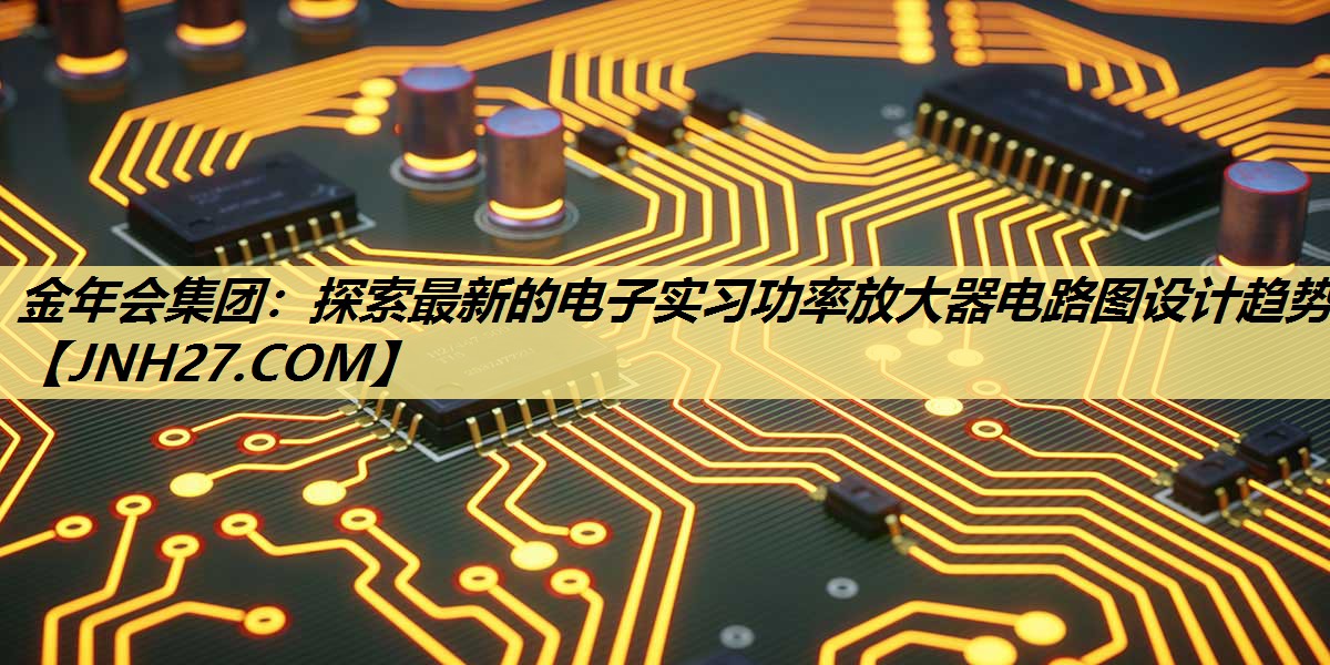 探索最新的电子实习功率放大器电路图设计趋势 探索最新的电子实习功率放大器电路图设计趋势
